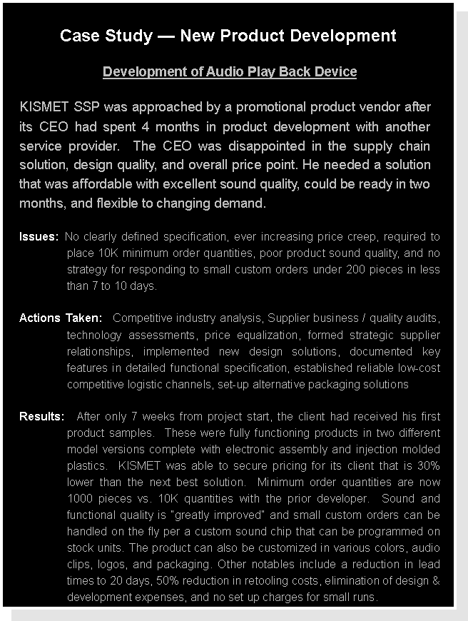 Text Box: Case Study  New Product DevelopmentDevelopment of Audio Play Back DeviceKISMET SSP was approached by a promotional product vendor after  its CEO had spent 4 months in product development with another service provider.  The CEO was disappointed in the supply chain solution, design quality, and overall price point. He needed a solution that was affordable with excellent sound quality, could be ready in two months, and flexible to changing demand.Issues: No clearly defined specification, ever increasing price creep, required to place 10K minimum order quantities, poor product sound quality, and no strategy for responding to small custom orders under 200 pieces in less than 7 to 10 days.Actions Taken:  Competitive industry analysis, Supplier business / quality audits, technology assessments, price equalization, formed strategic supplier relationships, implemented new design solutions, documented key features in detailed functional specification, established reliable low-cost competitive logistic channels, set-up alternative packaging solutionsResults:  After only 7 weeks from project start, the client had received his first product samples.  These were fully functioning products in two different model versions complete with electronic assembly and injection molded plastics.  KISMET was able to secure pricing for its client that is 30% lower than the next best solution.  Minimum order quantities are now 1000 pieces vs. 10K quantities with the prior developer.  Sound and functional quality is greatly improved and small custom orders can be handled on the fly per a custom sound chip that can be programmed on stock units. The product can also be customized in various colors, audio clips, logos, and packaging. Other notables include a reduction in lead times to 20 days, 50% reduction in retooling costs, elimination of design & development expenses, and no set up charges for small runs.